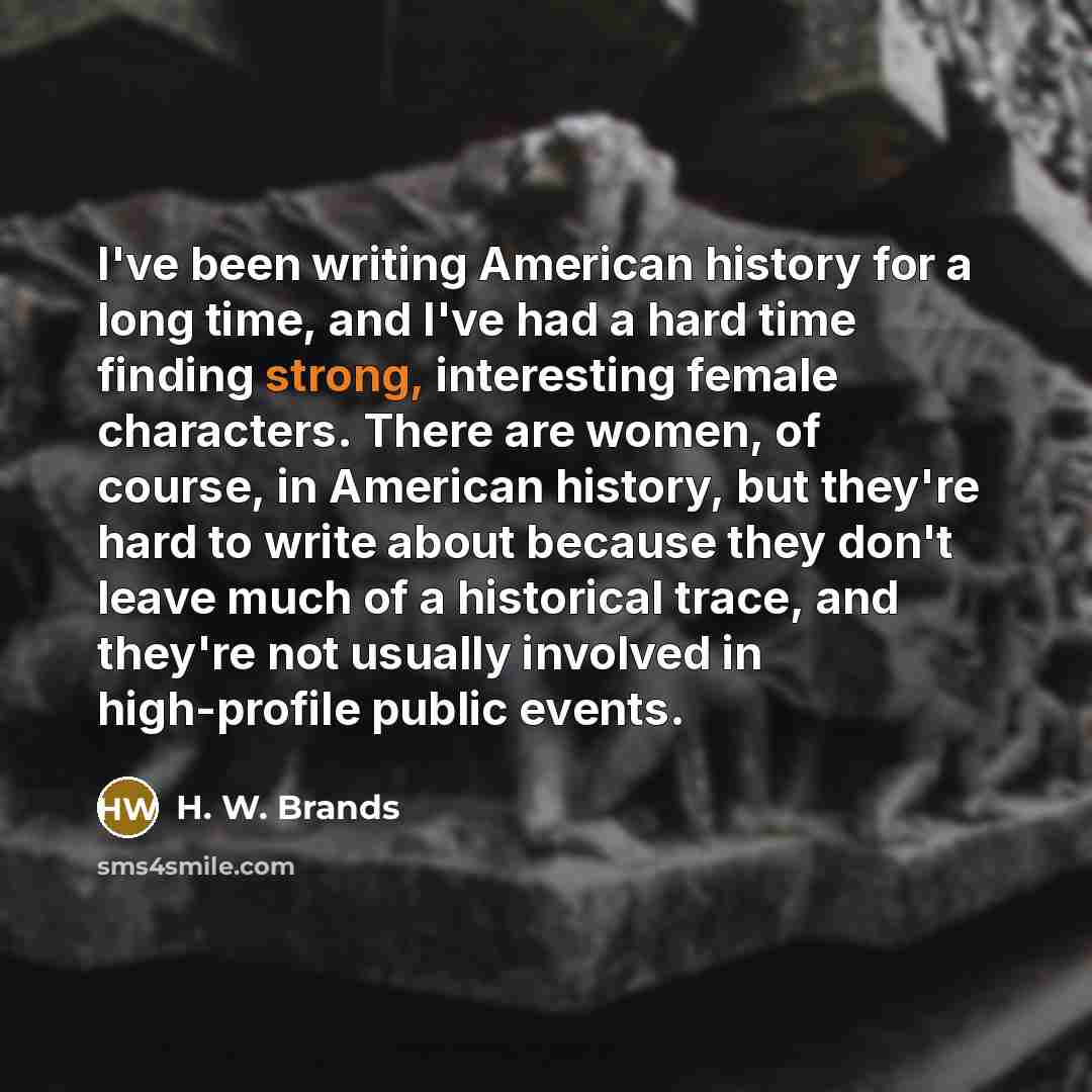 “I've been writing American history for a long time, and I've had a hard time finding strong, interesting female characters. There are women, of course, in American history, but they're hard to write about because they don't leave much of a historical trace, and they're not usually involved in…” quote by H. W. Brands