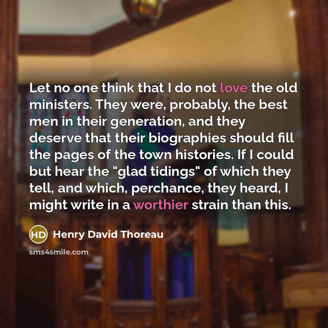 “Let no one think that I do not love the old ministers. They were, probably, the best men in their generation, and they deserve that their biographies should fill the pages of the town histories. If I could but hear the "glad tidings" of which they tell, and which, perchance, they heard, I might…” quote by Henry David Thoreau