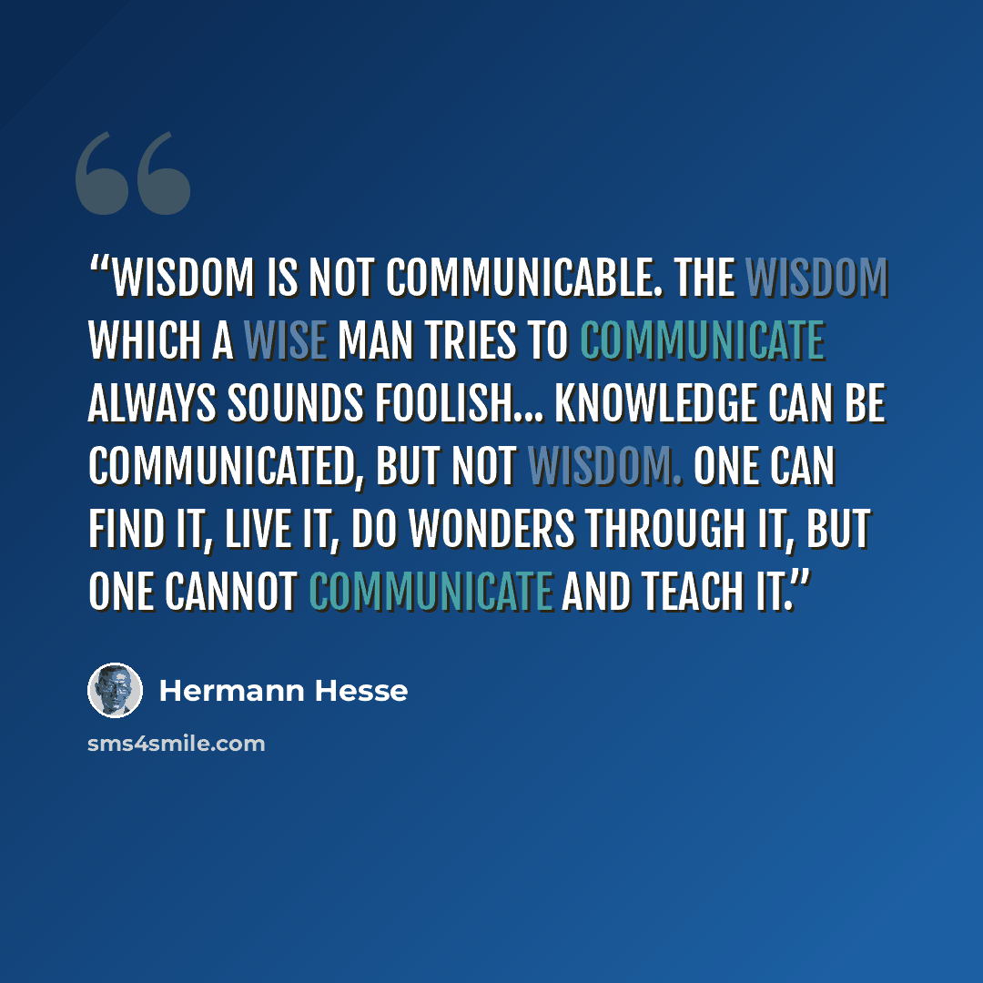 “Wisdom is not communicable. The wisdom which a wise man tries to communicate always sounds foolish... Knowledge can be communicated, but not wisdom. One can find it, live it, do wonders through it, but one cannot communicate and teach it.” quote by Hermann Hesse
