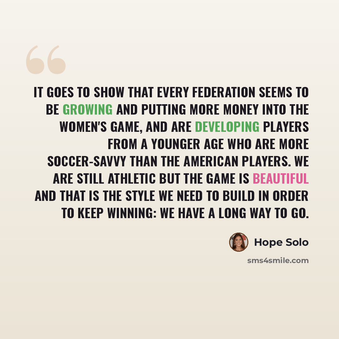 “It goes to show that every federation seems to be growing and putting more money into the women's game, and are developing players from a younger age who are more soccer-savvy than the American players. We are still athletic but the game is beautiful and that is the style we need to build in order…” quote by Hope Solo