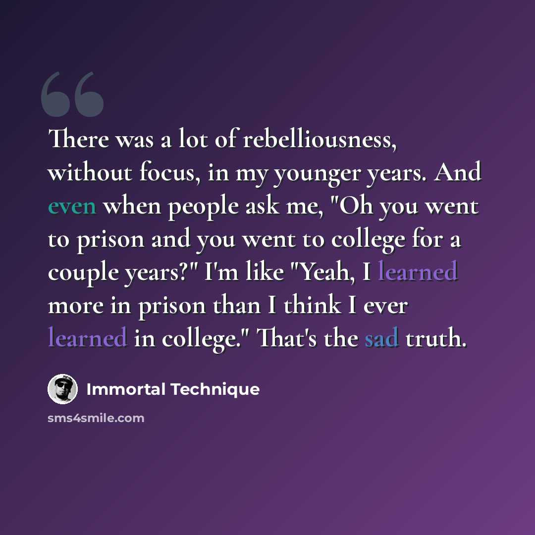 “There was a lot of rebelliousness, without focus, in my younger years. And even when people ask me, "Oh you went to prison and you went to college for a couple years?" I'm like "Yeah, I learned more in prison than I think I ever learned in college." That's the sad truth.” quote by Immortal Technique