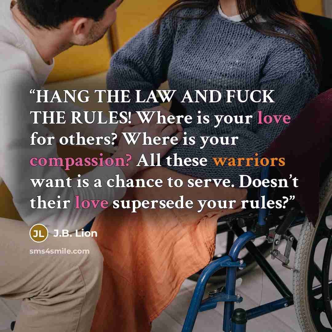 “HANG THE LAW AND FUCK THE RULES! Where is your love for others? Where is your compassion? All these warriors want is a chance to serve. Doesn’t their love supersede your rules?” quote by J.B. Lion