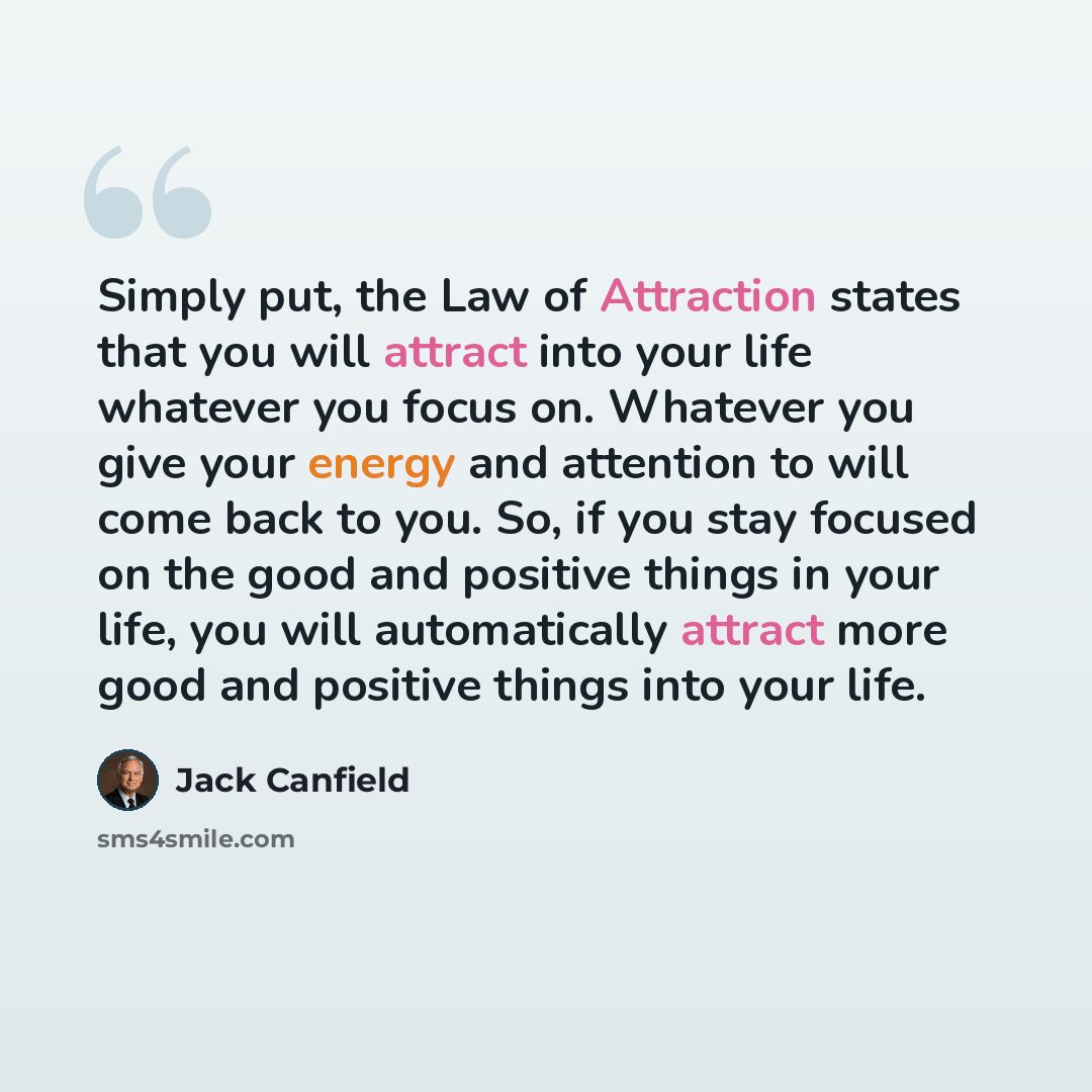 “Simply put, the Law of Attraction states that you will attract into your life whatever you focus on. Whatever you give your energy and attention to will come back to you. So, if you stay focused on the good and positive things in your life, you will automatically attract more good and positive…” quote by Jack Canfield