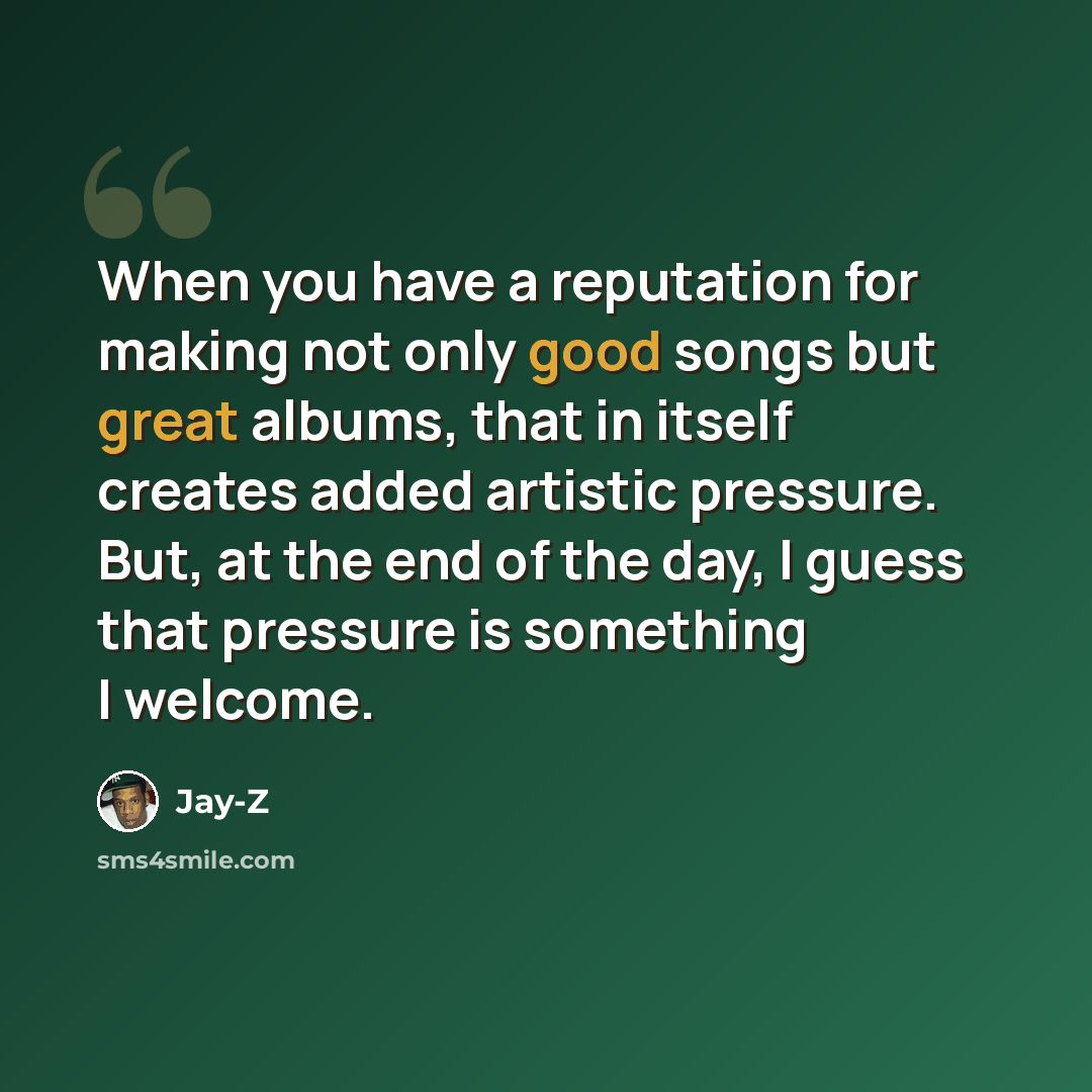 “When you have a reputation for making not only good songs but great albums, that in itself creates added artistic pressure. But, at the end of the day, I guess that pressure is something I welcome.” quote by Jay-Z