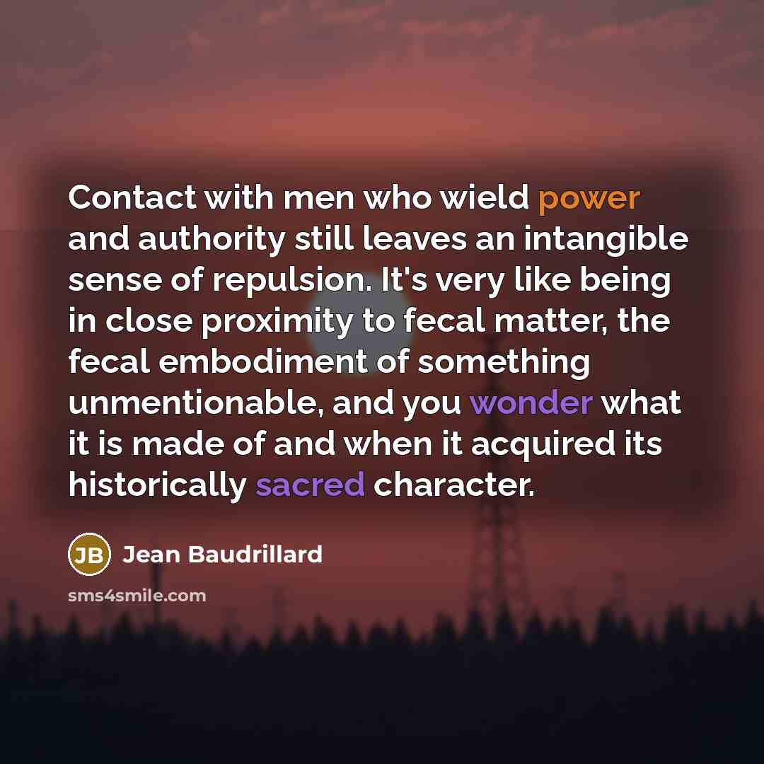 “Contact with men who wield power and authority still leaves an intangible sense of repulsion. It's very like being in close proximity to fecal matter, the fecal embodiment of something unmentionable, and you wonder what it is made of and when it acquired its historically sacred character.” quote by Jean Baudrillard