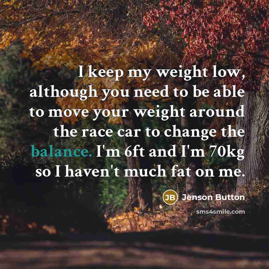 “I keep my weight low, although you need to be able to move your weight around the race car to change the balance. I'm 6ft and I'm 70kg so I haven't much fat on me.” quote by Jenson Button
