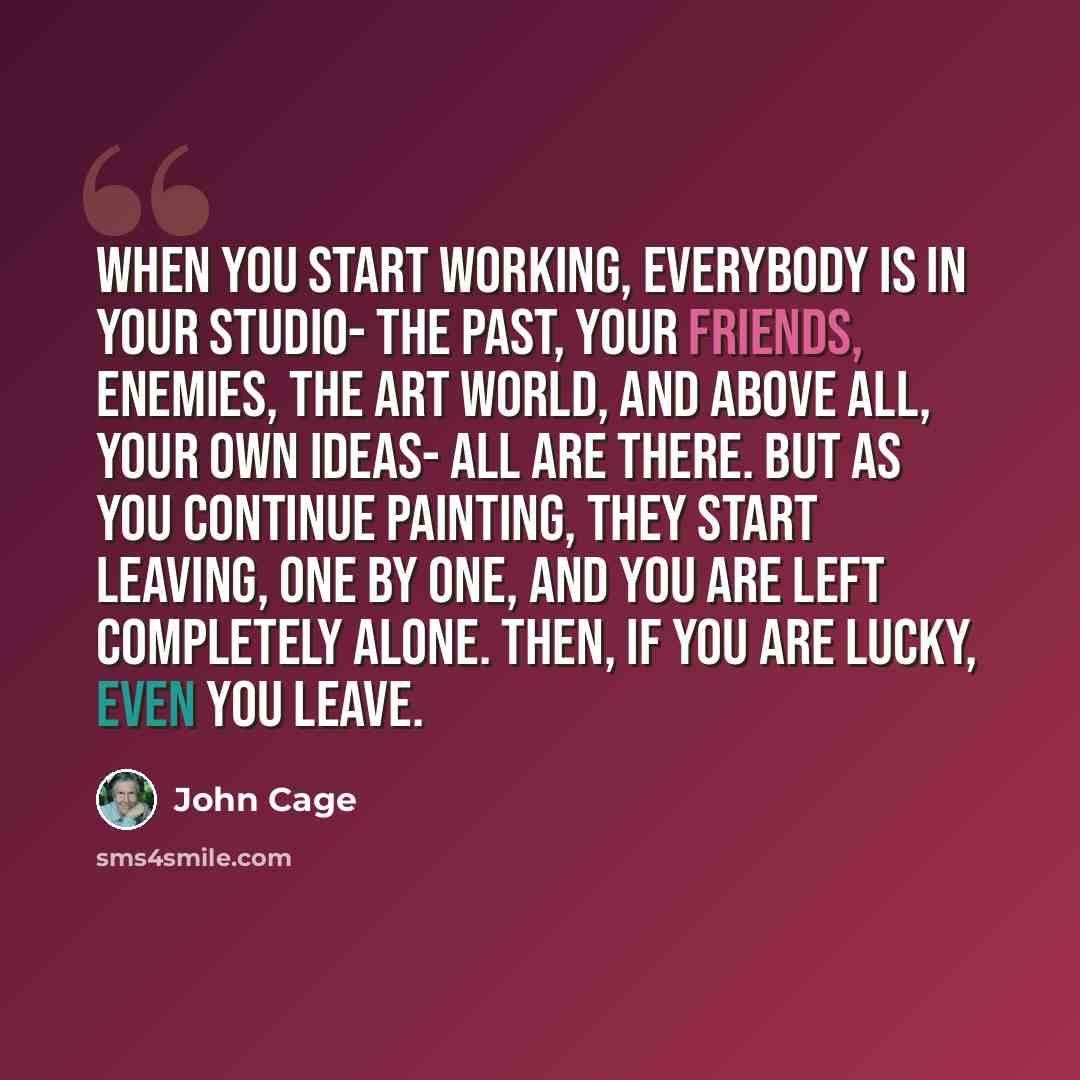 “When you start working, everybody is in your studio- the past, your friends, enemies, the art world, and above all, your own ideas- all are there. But as you continue painting, they start leaving, one by one, and you are left completely alone. Then, if you are lucky, even you leave.” quote by John Cage