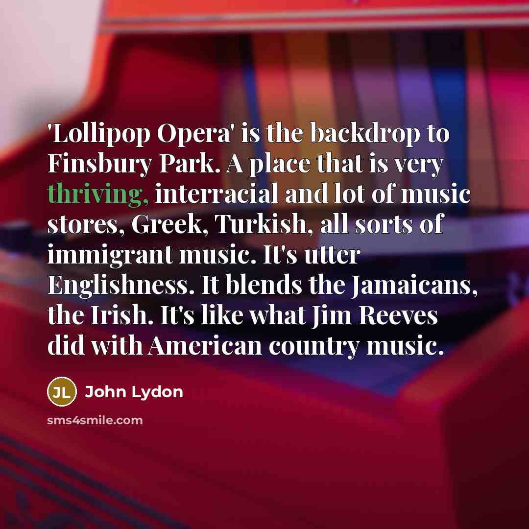 “'Lollipop Opera' is the backdrop to Finsbury Park. A place that is very thriving, interracial and lot of music stores, Greek, Turkish, all sorts of immigrant music. It's utter Englishness. It blends the Jamaicans, the Irish. It's like what Jim Reeves did with American country music.” quote by John Lydon