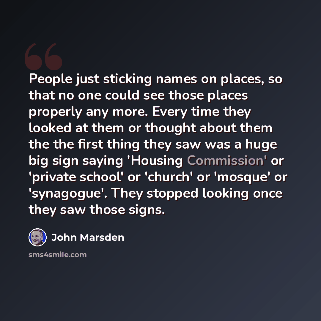 “People just sticking names on places, so that no one could see those places properly any more. Every time they looked at them or thought about them the the first thing they saw was a huge big sign saying 'Housing Commission' or 'private school' or 'church' or 'mosque' or 'synagogue'. They stopped…” quote by John Marsden
