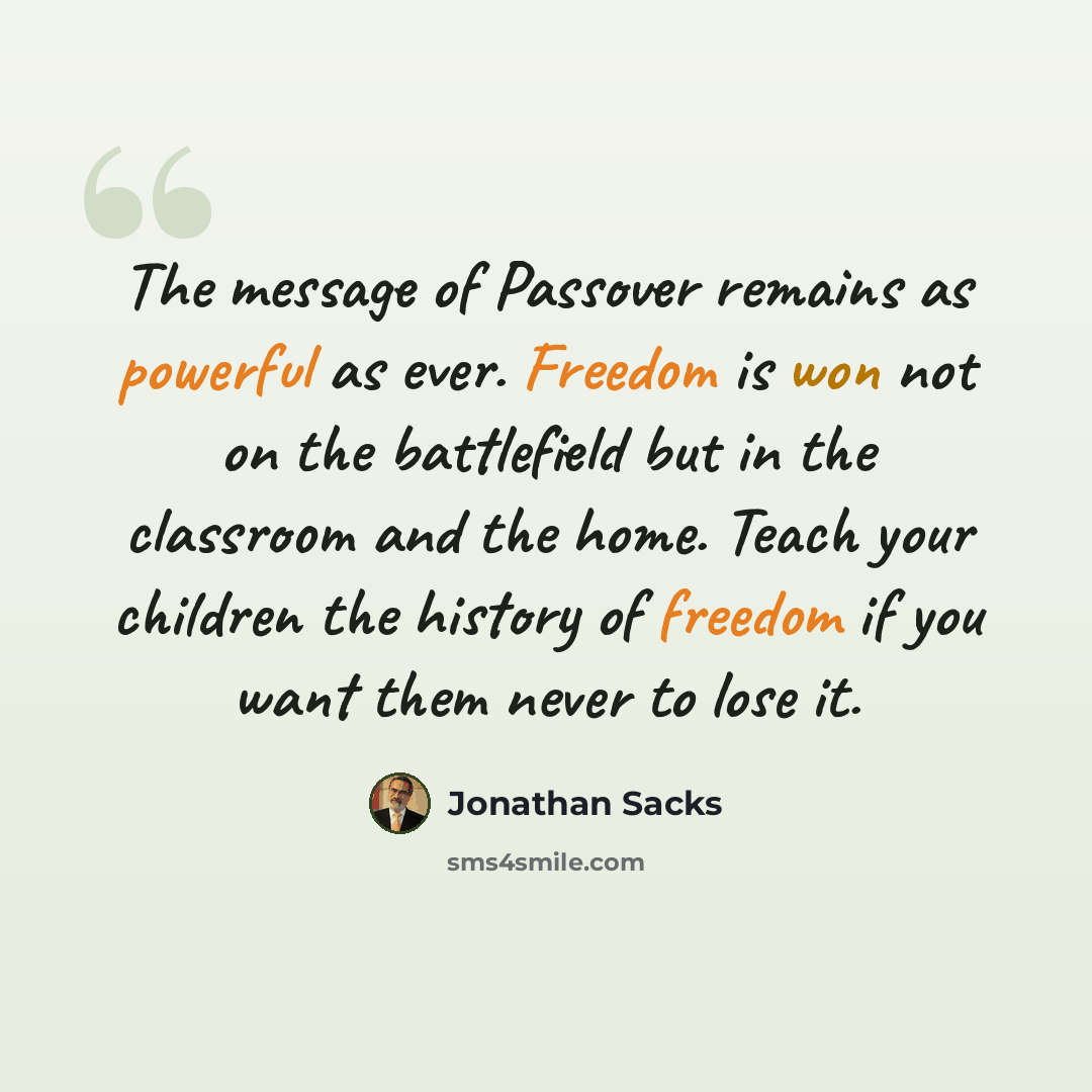 “The message of Passover remains as powerful as ever. Freedom is won not on the battlefield but in the classroom and the home. Teach your children the history of freedom if you want them never to lose it.” quote by Jonathan Sacks