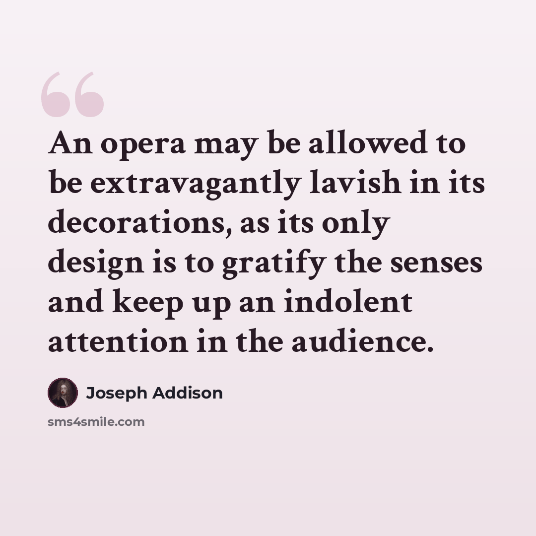 “An opera may be allowed to be extravagantly lavish in its decorations, as its only design is to gratify the senses and keep up an indolent attention in the audience.” quote by Joseph Addison