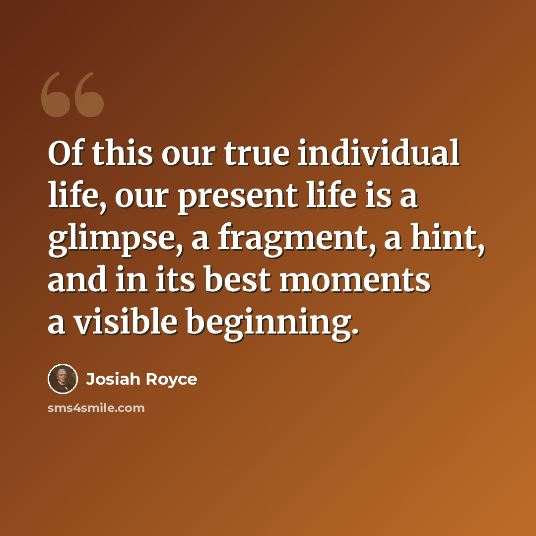 “Of this our true individual life, our present life is a glimpse, a fragment, a hint, and in its best moments a visible beginning.” quote by Josiah Royce