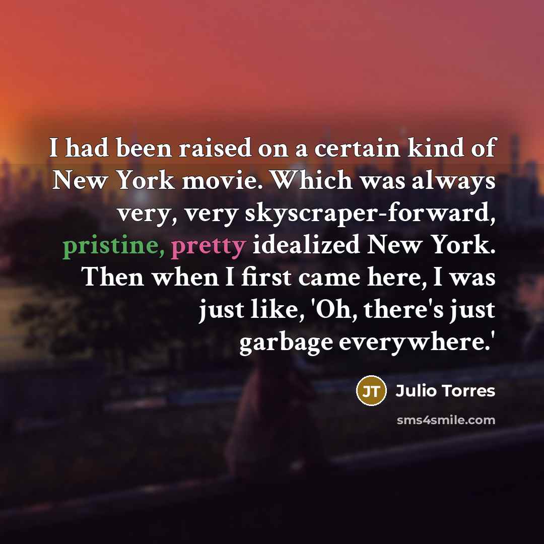 “I had been raised on a certain kind of New York movie. Which was always very, very skyscraper-forward, pristine, pretty idealized New York. Then when I first came here, I was just like, 'Oh, there's just garbage everywhere.'” quote by Julio Torres