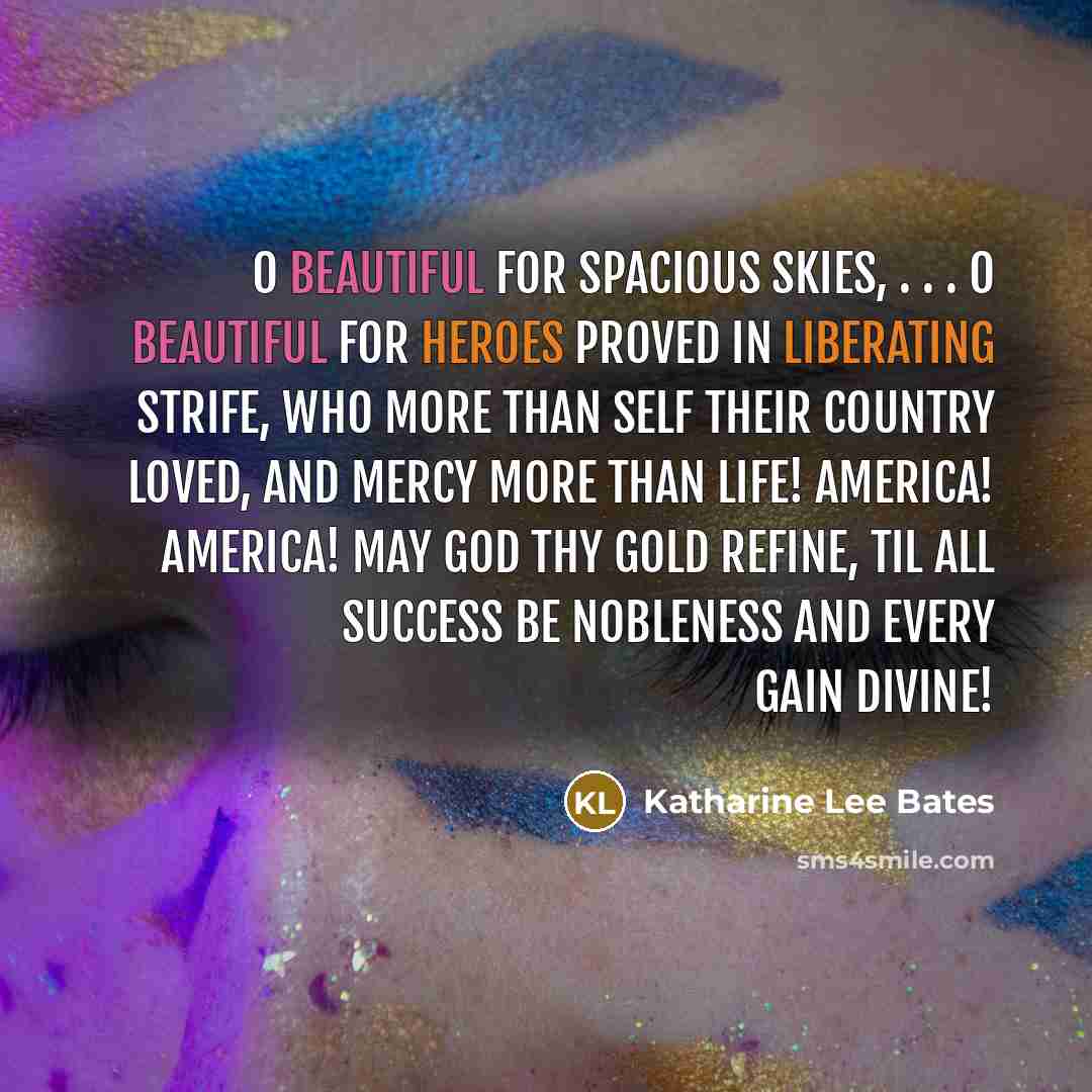 “O beautiful for spacious skies, . . . O beautiful for heroes proved In liberating strife, Who more than self their country loved, And mercy more than life! America! America! May God thy gold refine, Til all success be nobleness And every gain divine!” quote by Katharine Lee Bates