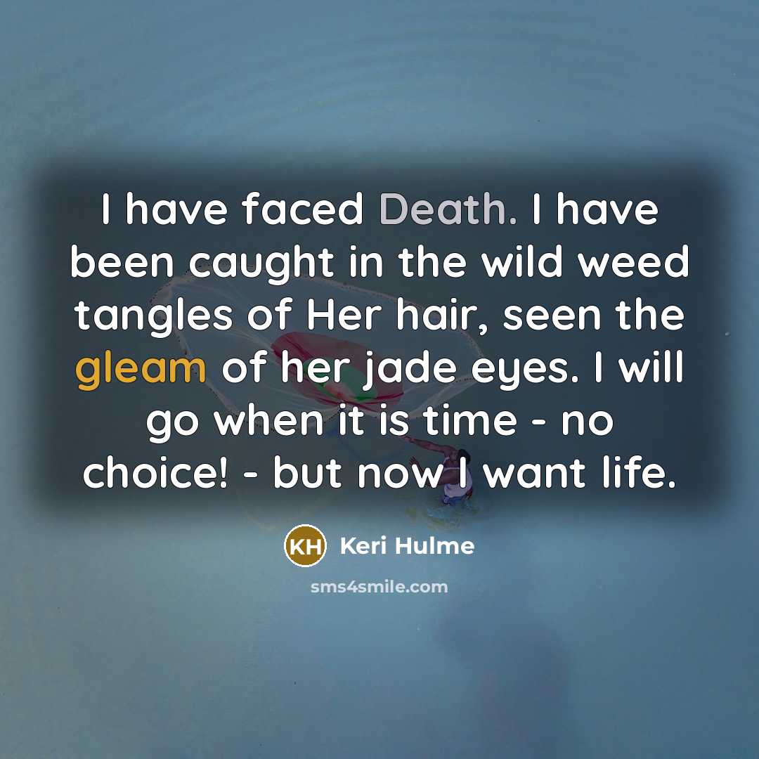 “I have faced Death. I have been caught in the wild weed tangles of Her hair, seen the gleam of her jade eyes. I will go when it is time - no choice! - but now I want life.” quote by Keri Hulme
