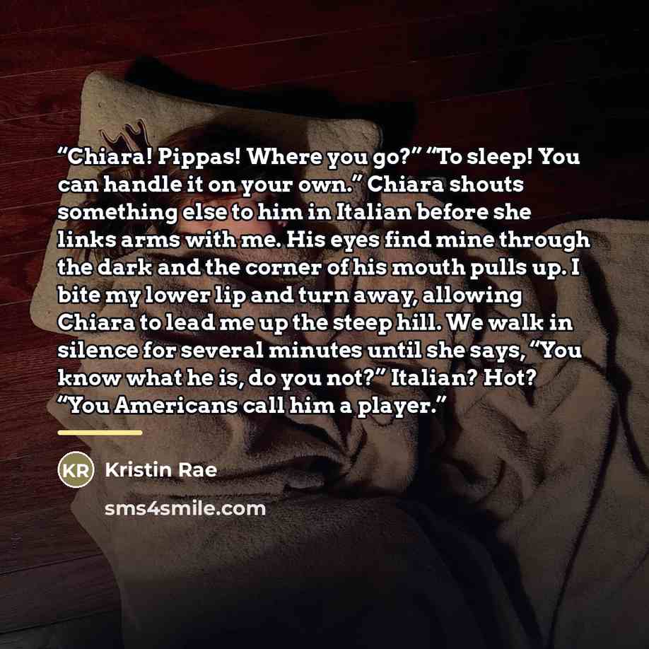 “Chiara! Pippas! Where you go?” “To sleep! You can handle it on your own.” Chiara shouts something else to him in Italian before she links arms with me. His eyes find mine through the dark and the corner of his mouth pulls up. I bite my lower lip and turn away, allowing Chiara to lead me up the…” quote by Kristin Rae