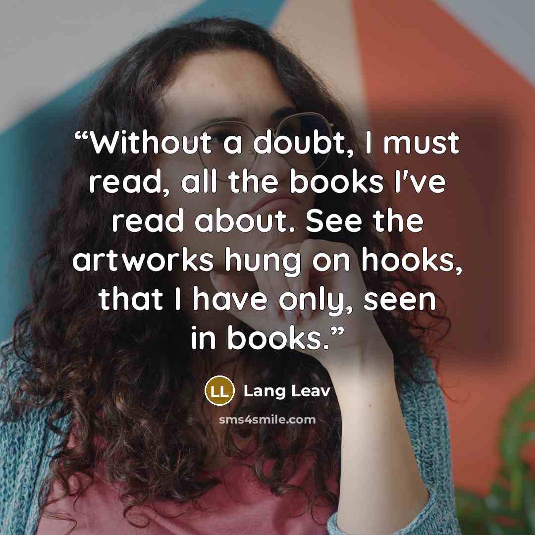 “Without a doubt, I must read, all the books I've read about. See the artworks hung on hooks, that I have only, seen in books.” quote by Lang Leav