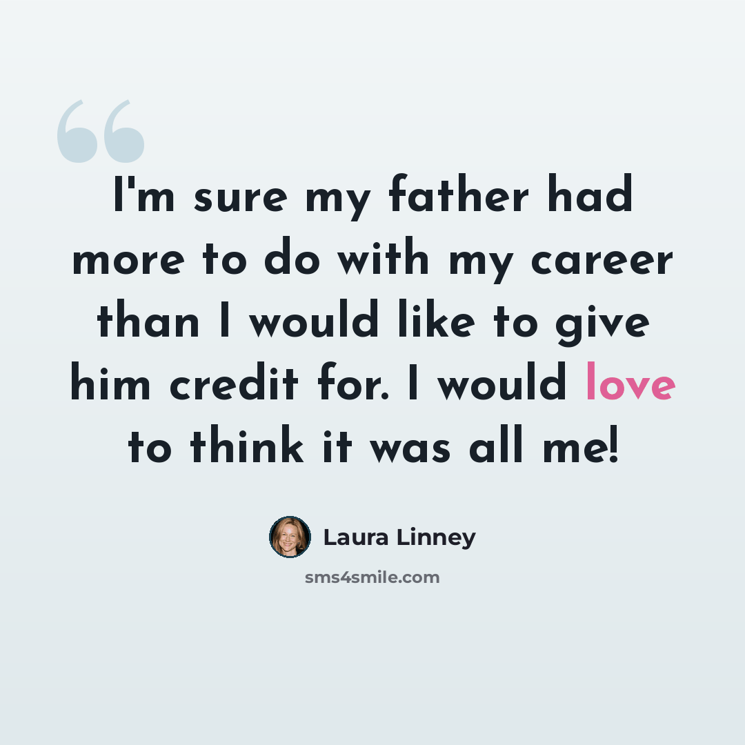 “I'm sure my father had more to do with my career than I would like to give him credit for. I would love to think it was all me!” quote by Laura Linney