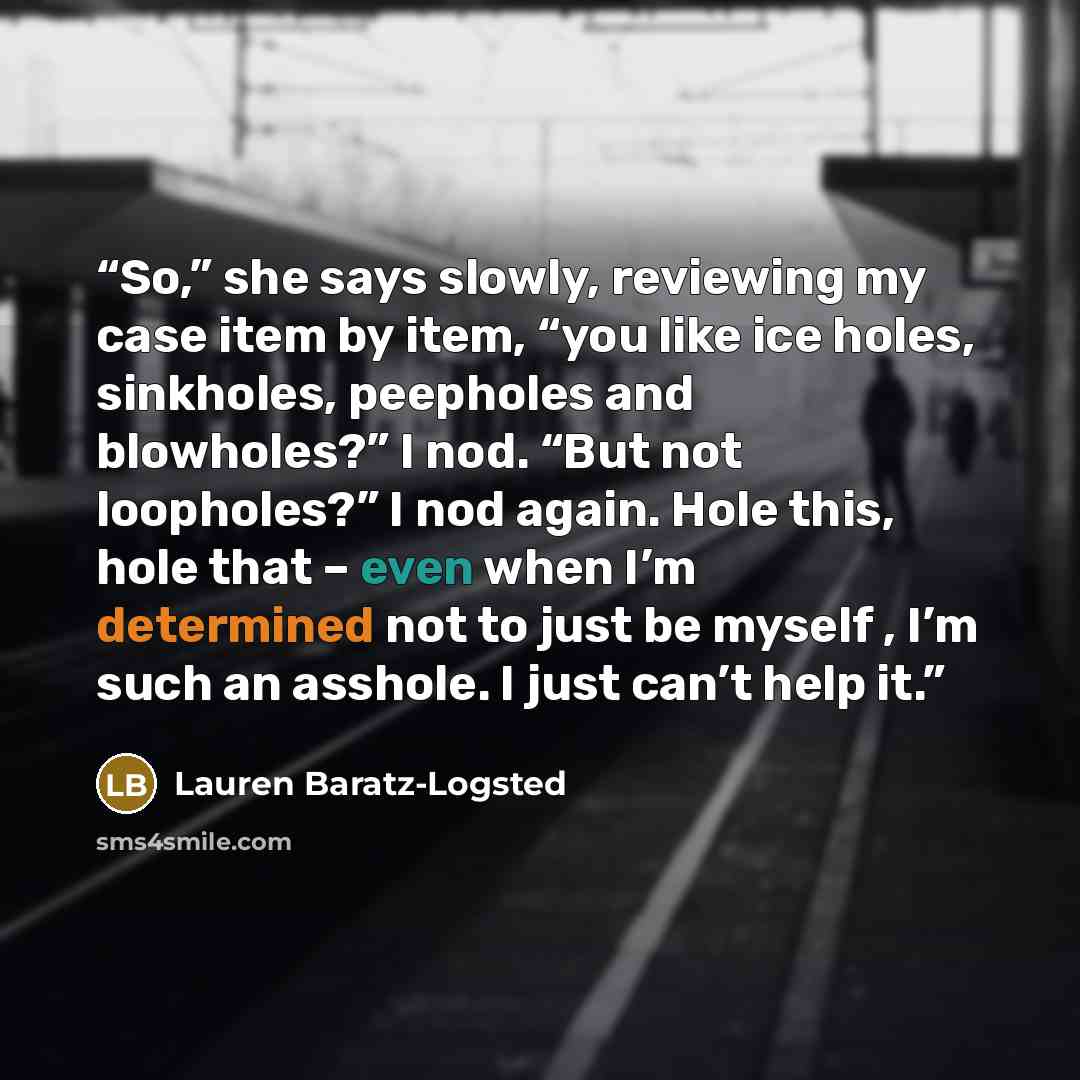 “So,” she says slowly, reviewing my case item by item, “you like ice holes, sinkholes, peepholes and blowholes?” I nod. “But not loopholes?” I nod again. Hole this, hole that – even when I’m determined not to just be myself , I’m such an asshole. I just can’t help it.” quote by Lauren Baratz-Logsted
