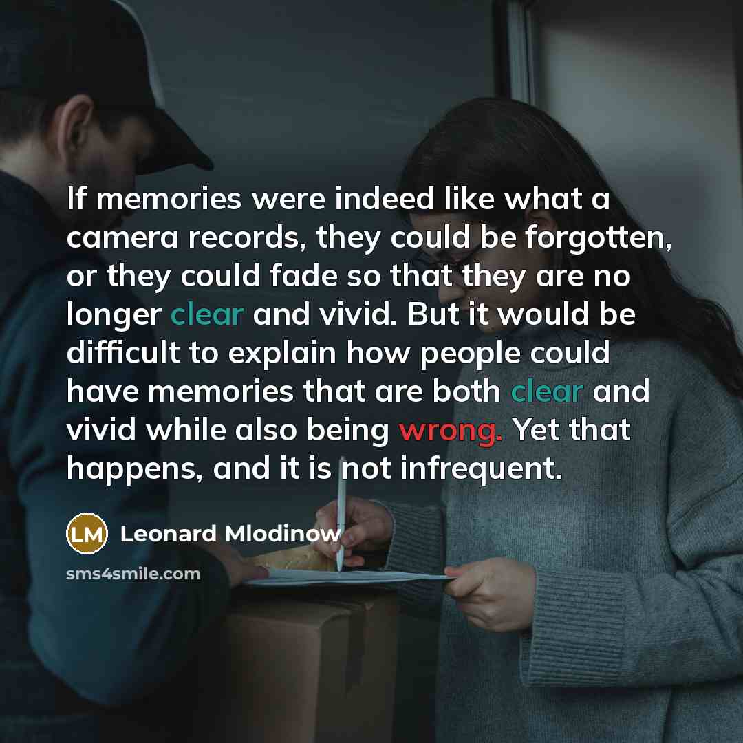 “If memories were indeed like what a camera records, they could be forgotten, or they could fade so that they are no longer clear and vivid. But it would be difficult to explain how people could have memories that are both clear and vivid while also being wrong. Yet that happens, and it is not…” quote by Leonard Mlodinow