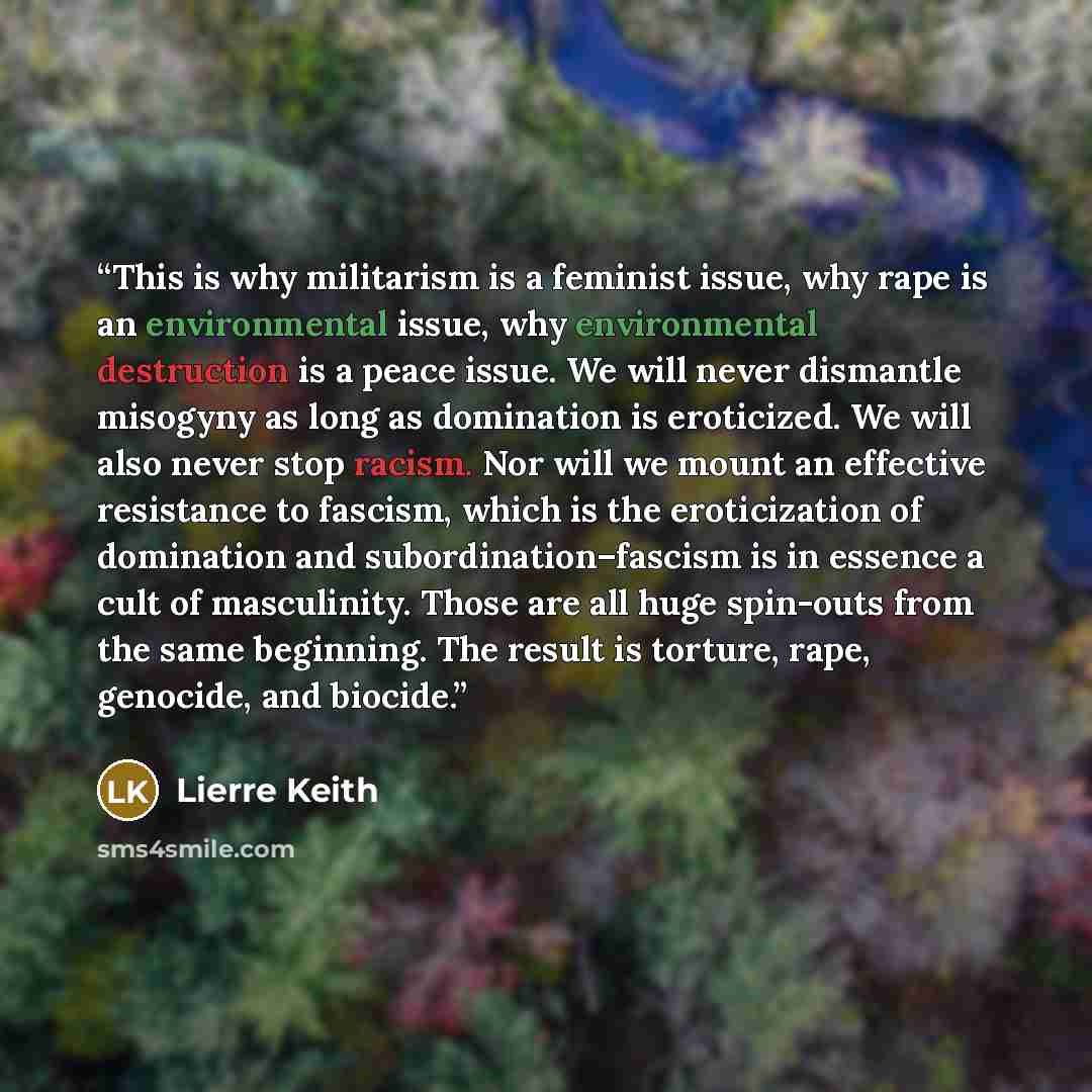 “This is why militarism is a feminist issue, why rape is an environmental issue, why environmental destruction is a peace issue. We will never dismantle misogyny as long as domination is eroticized. We will also never stop racism. Nor will we mount an effective resistance to fascism, which is the…” quote by Lierre Keith