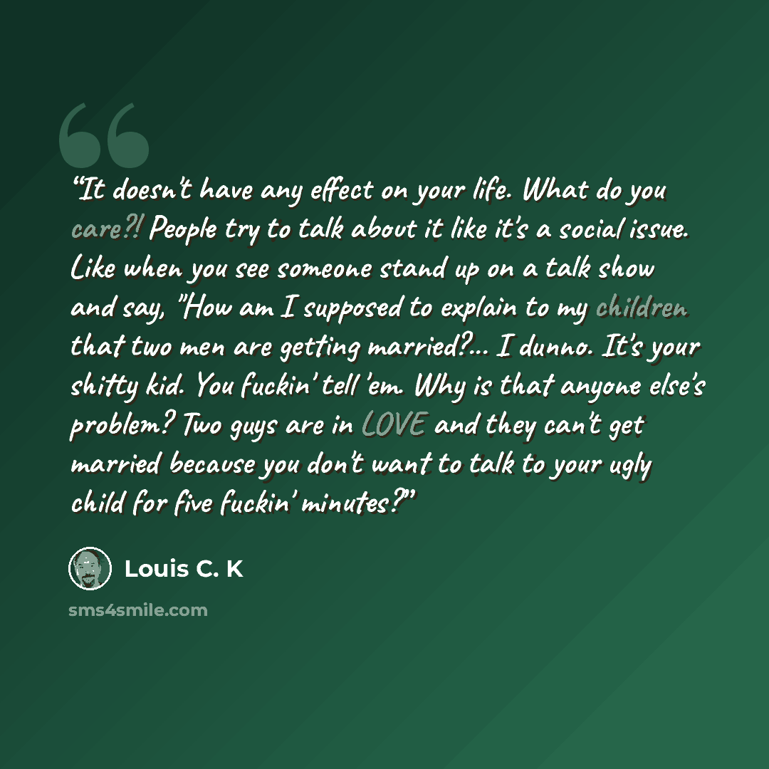 “It doesn't have any effect on your life. What do you care?! People try to talk about it like it's a social issue. Like when you see someone stand up on a talk show and say, "How am I supposed to explain to my children that two men are getting married?... I dunno. It's your shitty kid. You fuckin'…” quote by Louis C. K