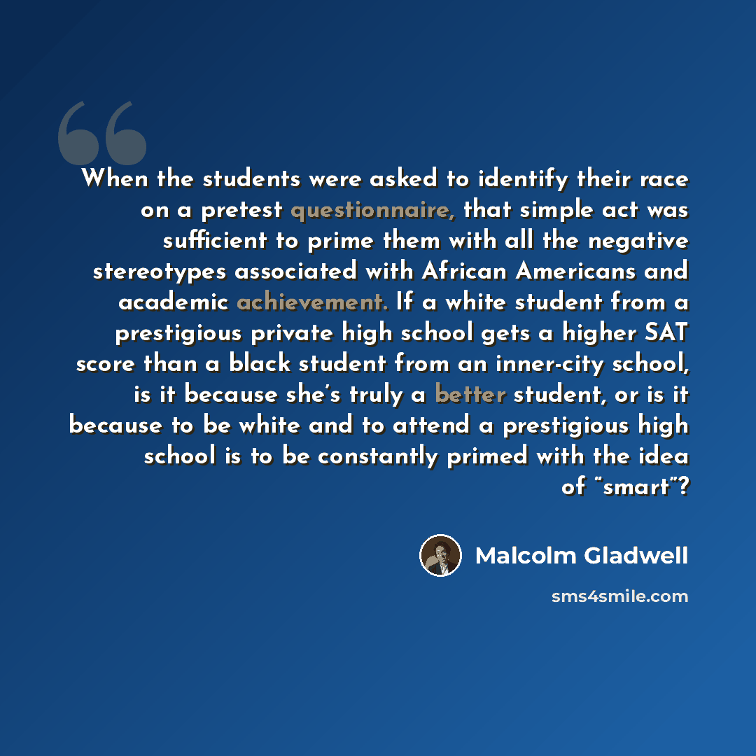 “When the students were asked to identify their race on a pretest questionnaire, that simple act was sufficient to prime them with all the negative stereotypes associated with African Americans and academic achievement. If a white student from a prestigious private high school gets a higher SAT…” quote by Malcolm Gladwell