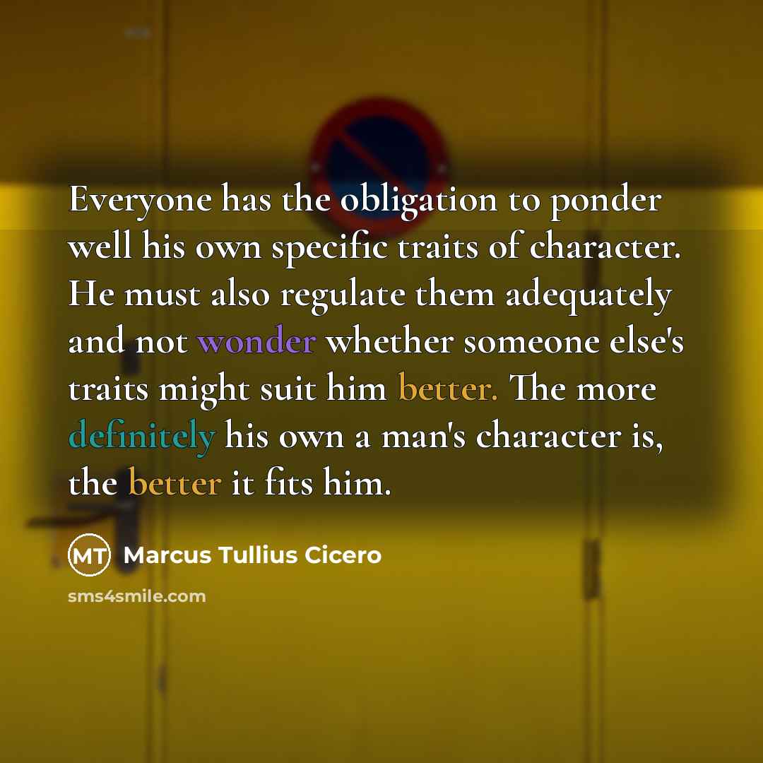 “Everyone has the obligation to ponder well his own specific traits of character. He must also regulate them adequately and not wonder whether someone else's traits might suit him better. The more definitely his own a man's character is, the better it fits him.” quote by Marcus Tullius Cicero