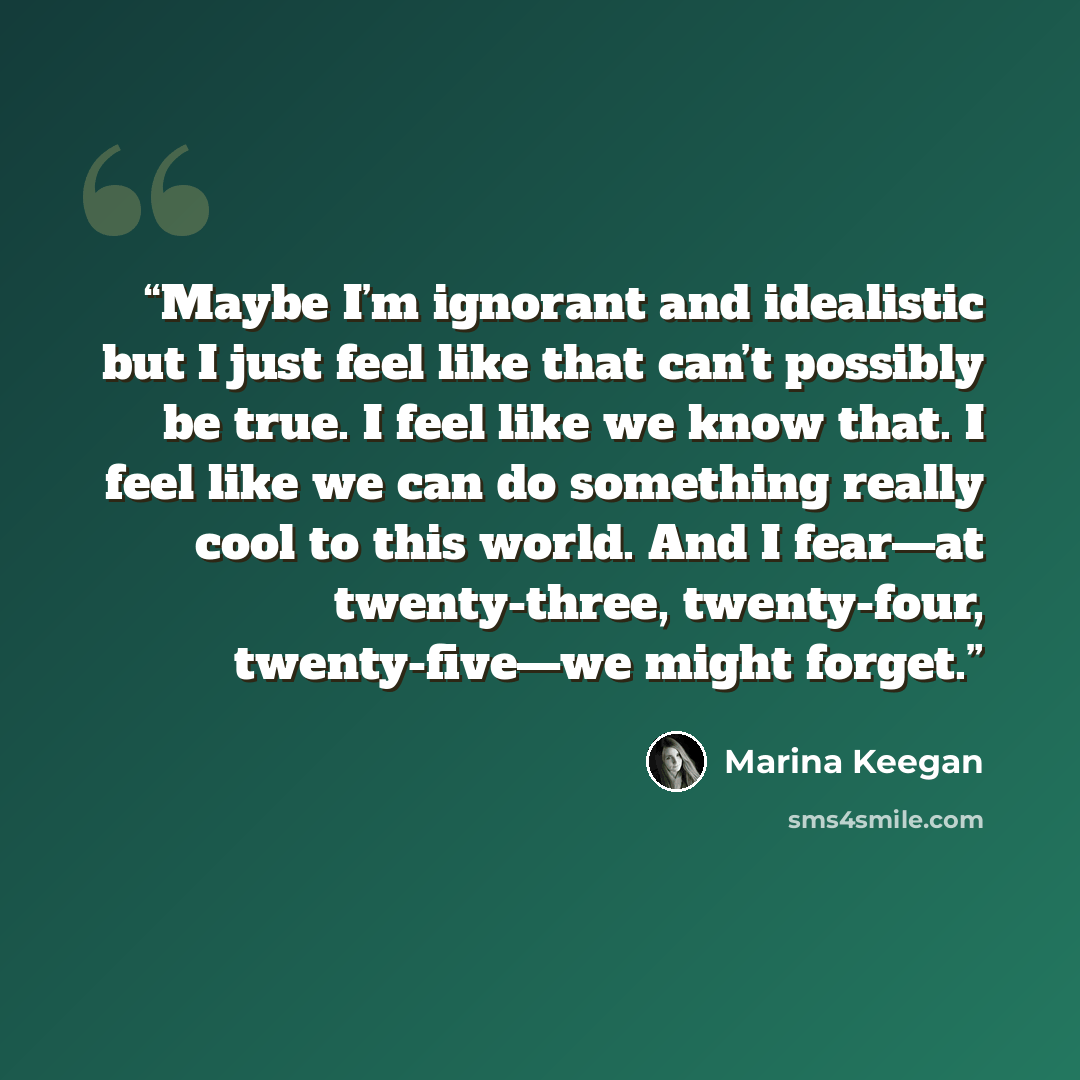 “Maybe I’m ignorant and idealistic but I just feel like that can’t possibly be true. I feel like we know that. I feel like we can do something really cool to this world. And I fear—at twenty-three, twenty-four, twenty-five—we might forget.” quote by Marina Keegan