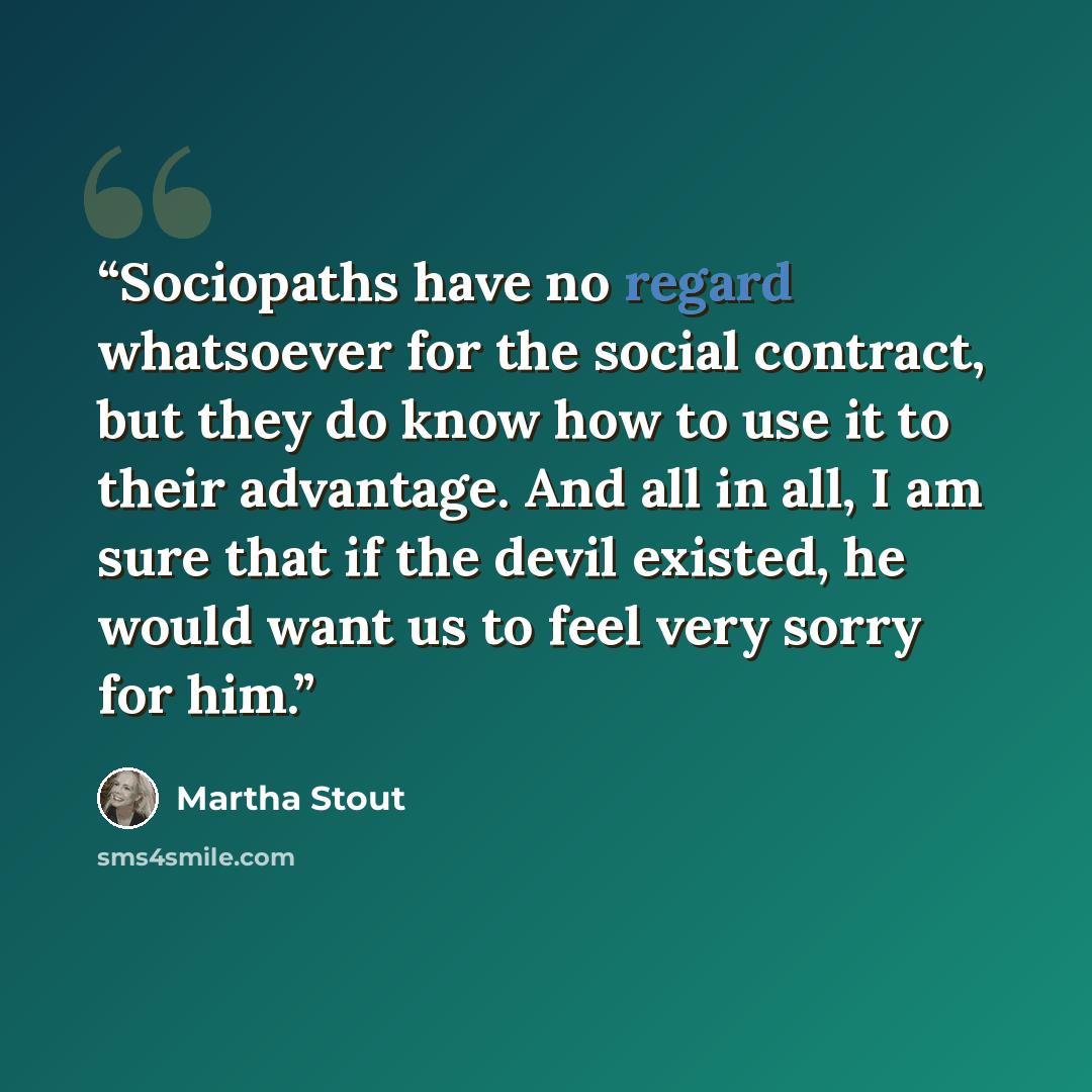 “Sociopaths have no regard whatsoever for the social contract, but they do know how to use it to their advantage. And all in all, I am sure that if the devil existed, he would want us to feel very sorry for him.” quote by Martha Stout