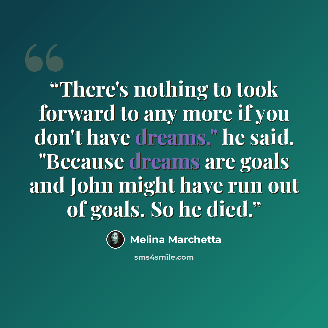 “There's nothing to took forward to any more if you don't have dreams," he said. "Because dreams are goals and John might have run out of goals. So he died.” quote by Melina Marchetta