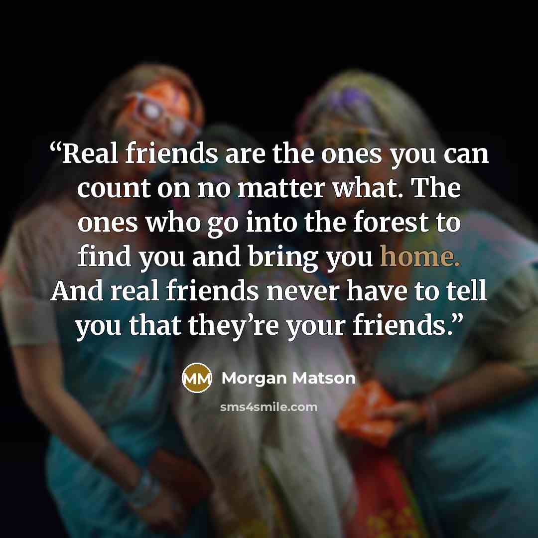 “Real friends are the ones you can count on no matter what. The ones who go into the forest to find you and bring you home. And real friends never have to tell you that they’re your friends.” quote by Morgan Matson