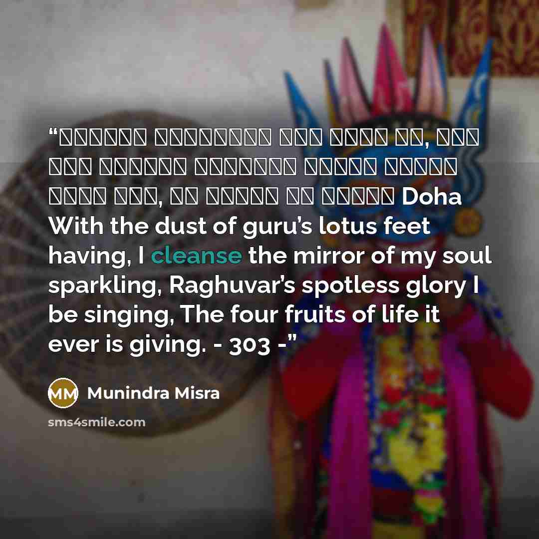 “॥दोहा॥ श्रीगुरु चरन सरोज रज, निज मनु मुकुरु सुधारि। बरनउँ रघुबर बिमल जसु, जो दायकु फल चारि॥ Doha With the dust of guru’s lotus feet having, I cleanse the mirror of my soul sparkling, Raghuvar’s spotless glory I be singing, The four fruits of life it ever is giving. - 303 -” quote by Munindra Misra
