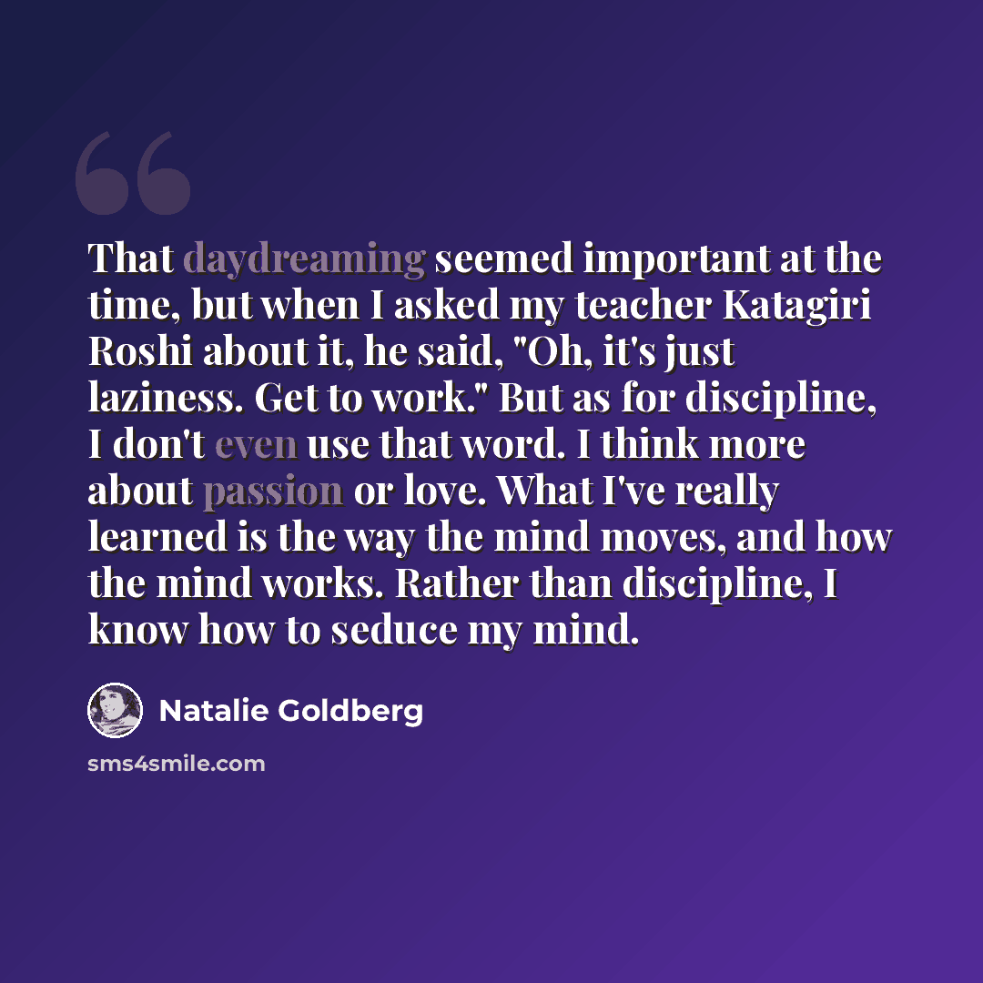 “That daydreaming seemed important at the time, but when I asked my teacher Katagiri Roshi about it, he said, "Oh, it's just laziness. Get to work." But as for discipline, I don't even use that word. I think more about passion or love. What I've really learned is the way the mind moves, and how the…” quote by Natalie Goldberg
