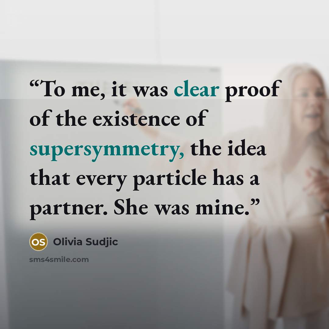 “To me, it was clear proof of the existence of supersymmetry, the idea that every particle has a partner. She was mine.” quote by Olivia Sudjic