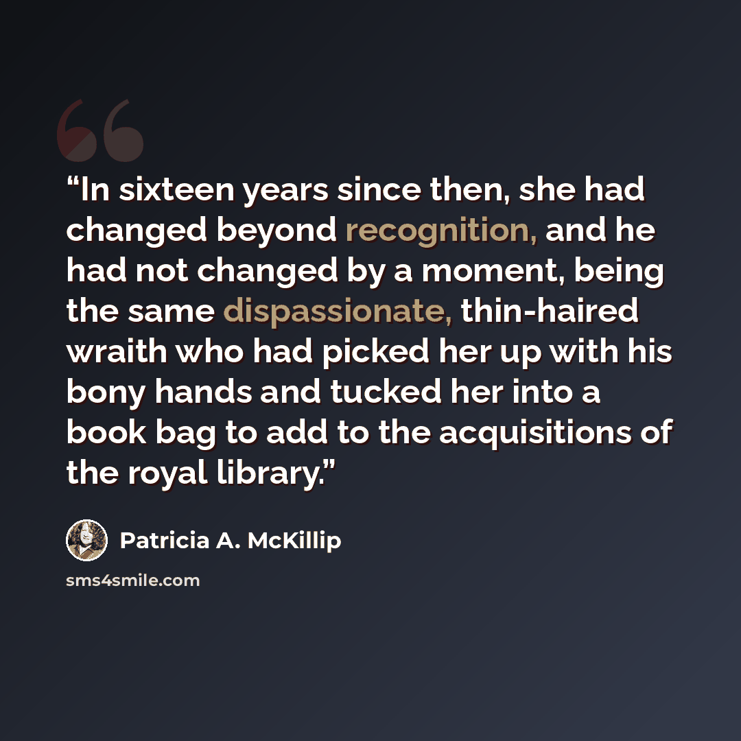 “In sixteen years since then, she had changed beyond recognition, and he had not changed by a moment, being the same dispassionate, thin-haired wraith who had picked her up with his bony hands and tucked her into a book bag to add to the acquisitions of the royal library.” quote by Patricia A. McKillip