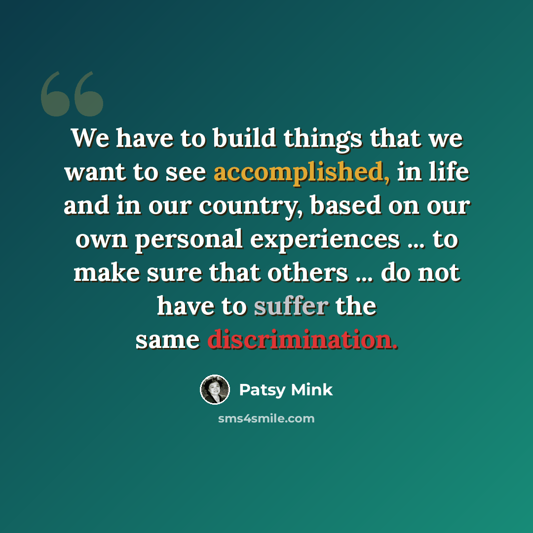 “We have to build things that we want to see accomplished, in life and in our country, based on our own personal experiences ... to make sure that others ... do not have to suffer the same discrimination.” quote by Patsy Mink