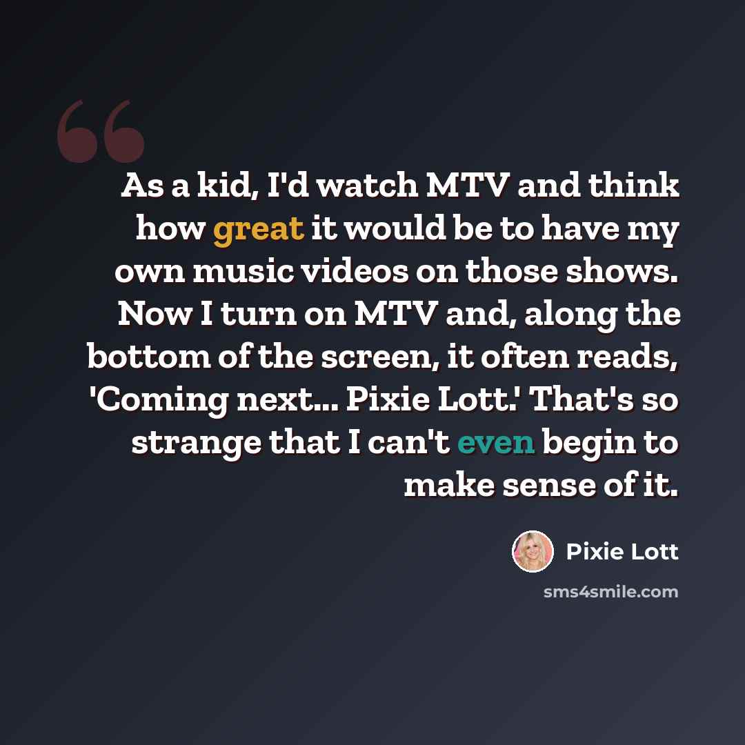 “As a kid, I'd watch MTV and think how great it would be to have my own music videos on those shows. Now I turn on MTV and, along the bottom of the screen, it often reads, 'Coming next... Pixie Lott.' That's so strange that I can't even begin to make sense of it.” quote by Pixie Lott