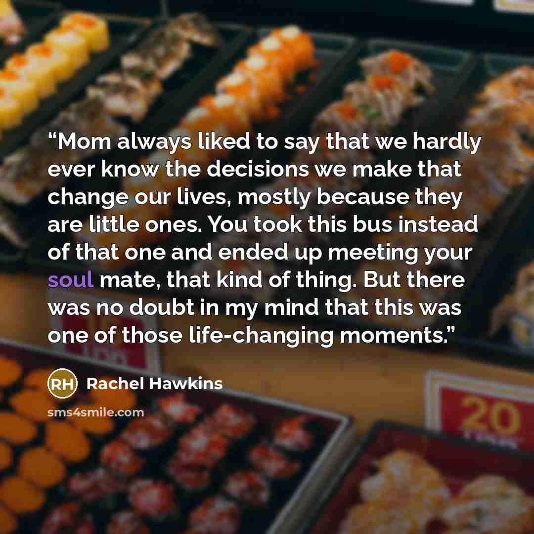 “Mom always liked to say that we hardly ever know the decisions we make that change our lives, mostly because they are little ones. You took this bus instead of that one and ended up meeting your soul mate, that kind of thing. But there was no doubt in my mind that this was one of those…” quote by Rachel Hawkins
