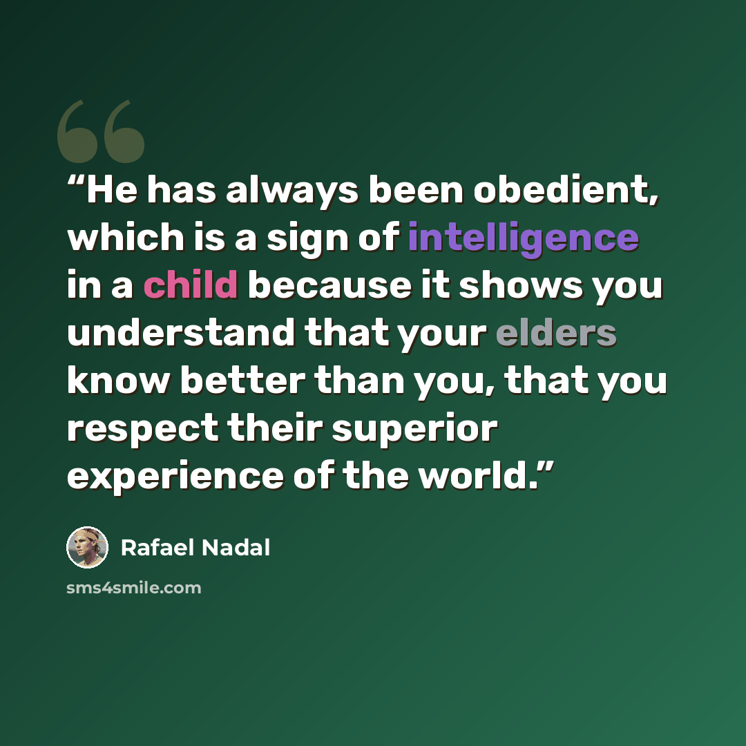 “He has always been obedient, which is a sign of intelligence in a child because it shows you understand that your elders know better than you, that you respect their superior experience of the world.” quote by Rafael Nadal