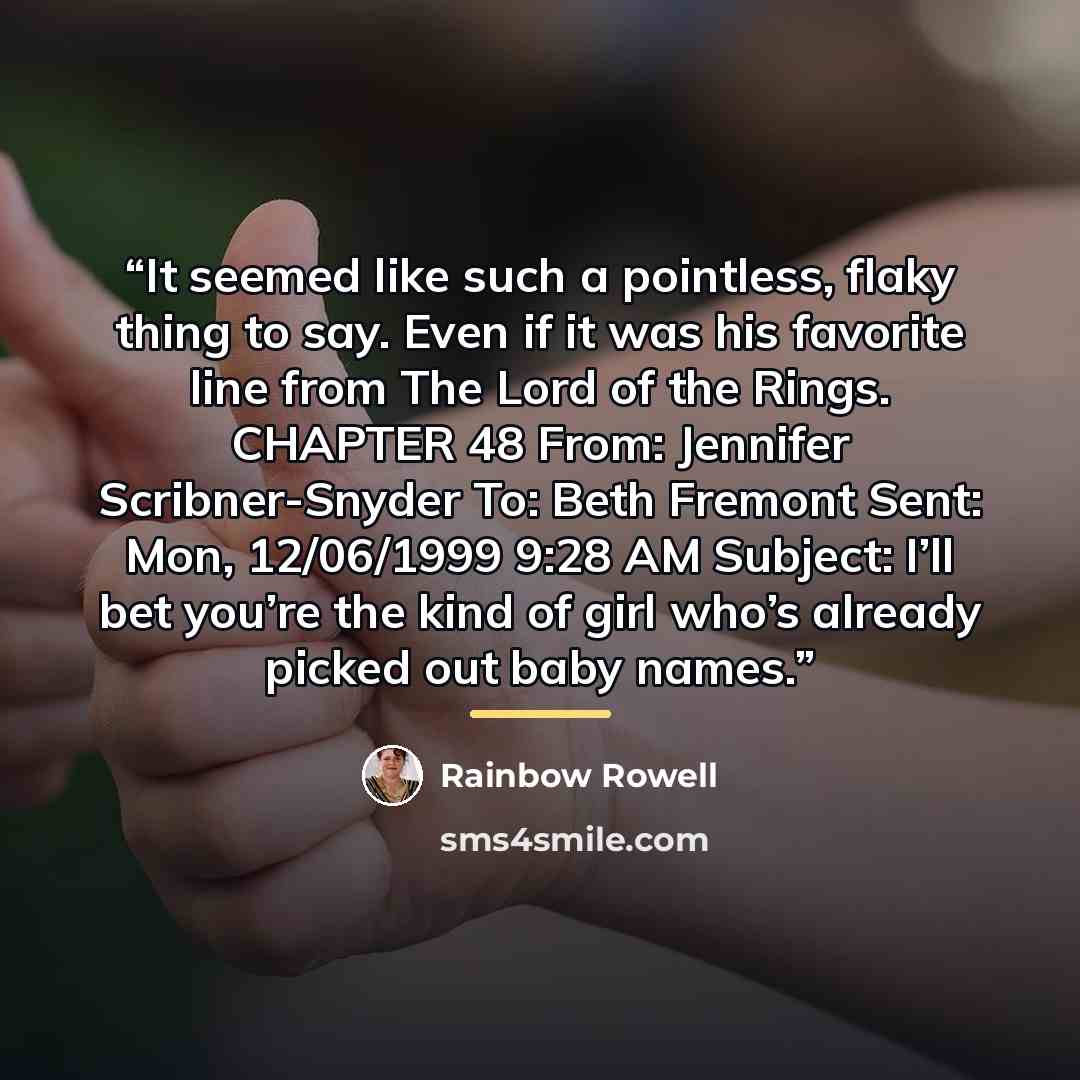 “It seemed like such a pointless, flaky thing to say. Even if it was his favorite line from The Lord of the Rings. CHAPTER 48 From: Jennifer Scribner-Snyder To: Beth Fremont Sent: Mon, 12/06/1999 9:28 AM Subject: I’ll bet you’re the kind of girl who’s already picked out baby names.” quote by Rainbow Rowell