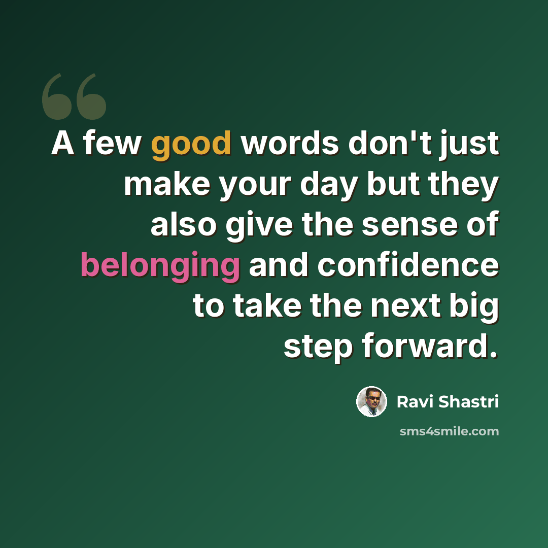 “A few good words don't just make your day but they also give the sense of belonging and confidence to take the next big step forward.” quote by Ravi Shastri