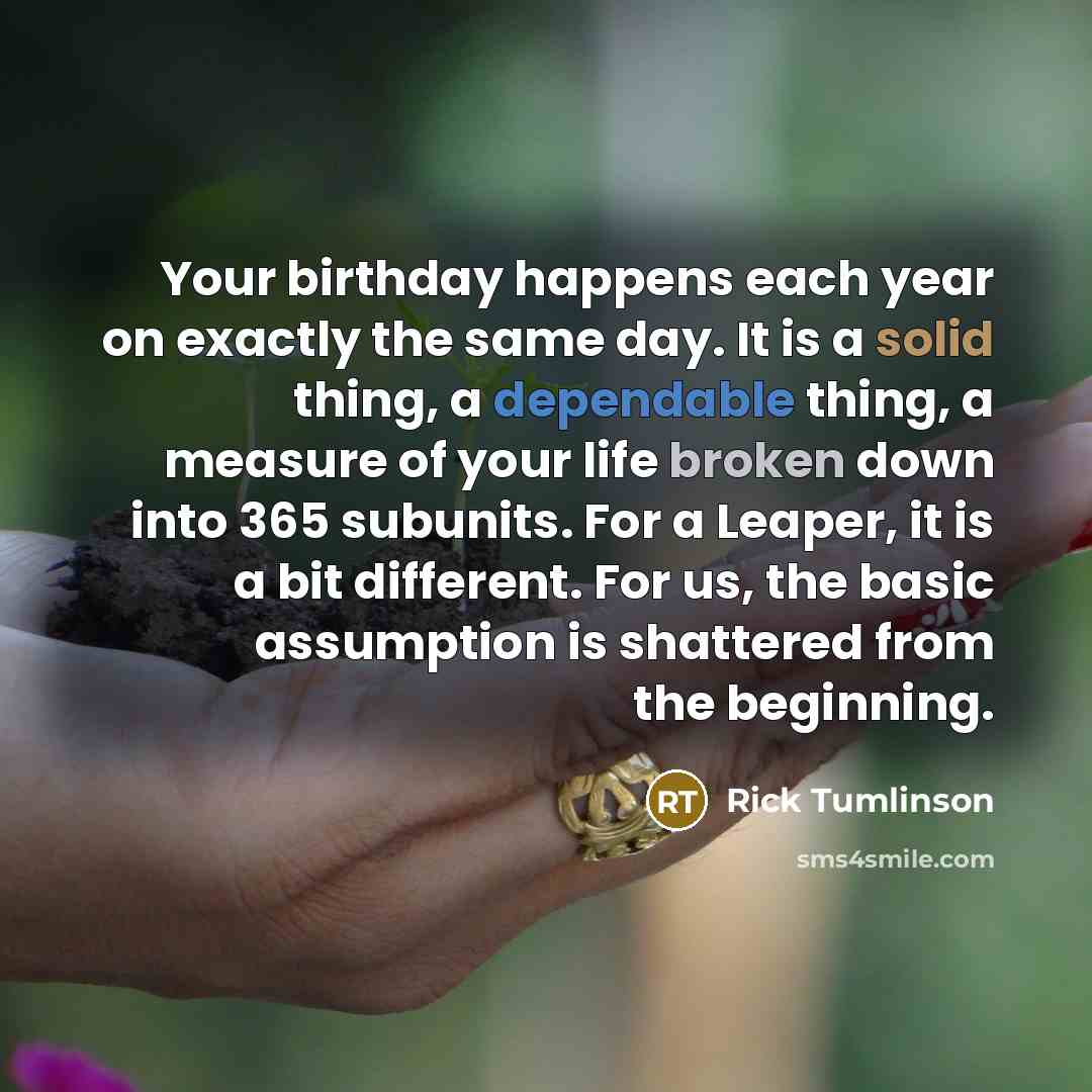 “Your birthday happens each year on exactly the same day. It is a solid thing, a dependable thing, a measure of your life broken down into 365 subunits. For a Leaper, it is a bit different. For us, the basic assumption is shattered from the beginning.” quote by Rick Tumlinson
