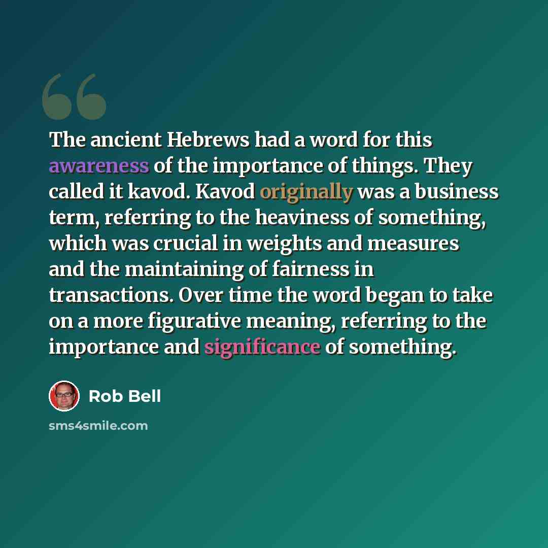 “The ancient Hebrews had a word for this awareness of the importance of things. They called it kavod. Kavod originally was a business term, referring to the heaviness of something, which was crucial in weights and measures and the maintaining of fairness in transactions. Over time the word began to…” quote by Rob Bell