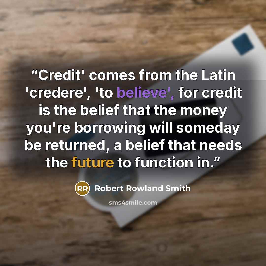 “Credit' comes from the Latin 'credere', 'to believe', for credit is the belief that the money you're borrowing will someday be returned, a belief that needs the future to function in.” quote by Robert Rowland Smith