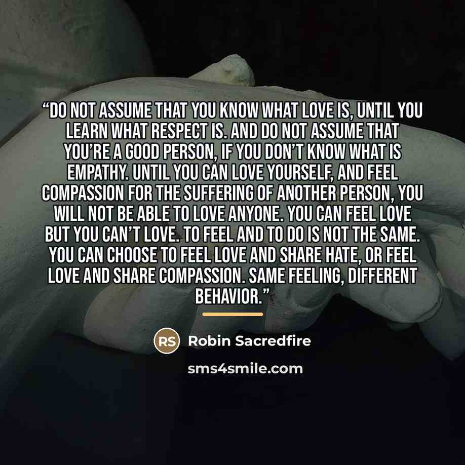 “Do not assume that you know what love is, until you learn what respect is. And do not assume that you’re a good person, if you don’t know what is empathy. Until you can love yourself, and feel compassion for the suffering of another person, you will not be able to love anyone. You can feel love…” quote by Robin Sacredfire