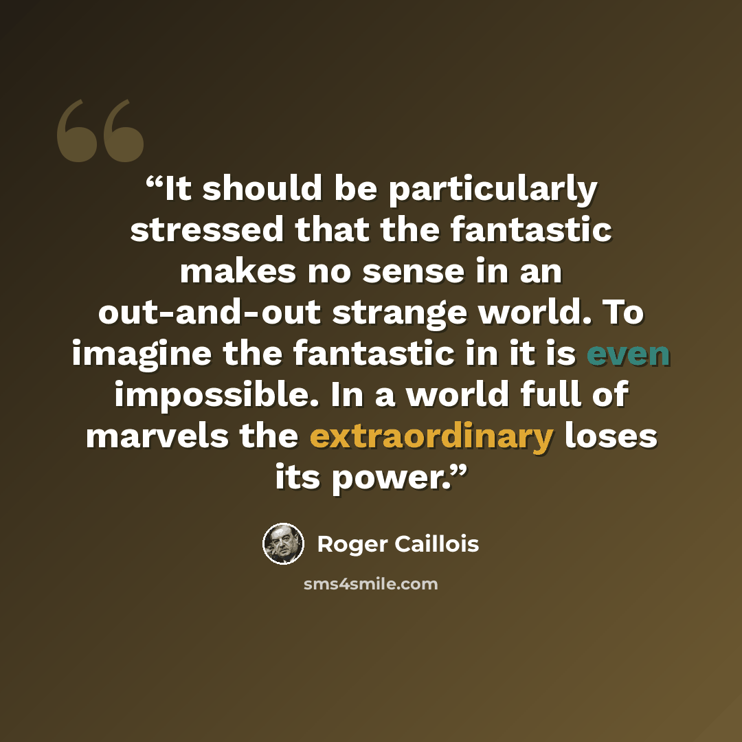“It should be particularly stressed that the fantastic makes no sense in an out-and-out strange world. To imagine the fantastic in it is even impossible. In a world full of marvels the extraordinary loses its power.” quote by Roger Caillois