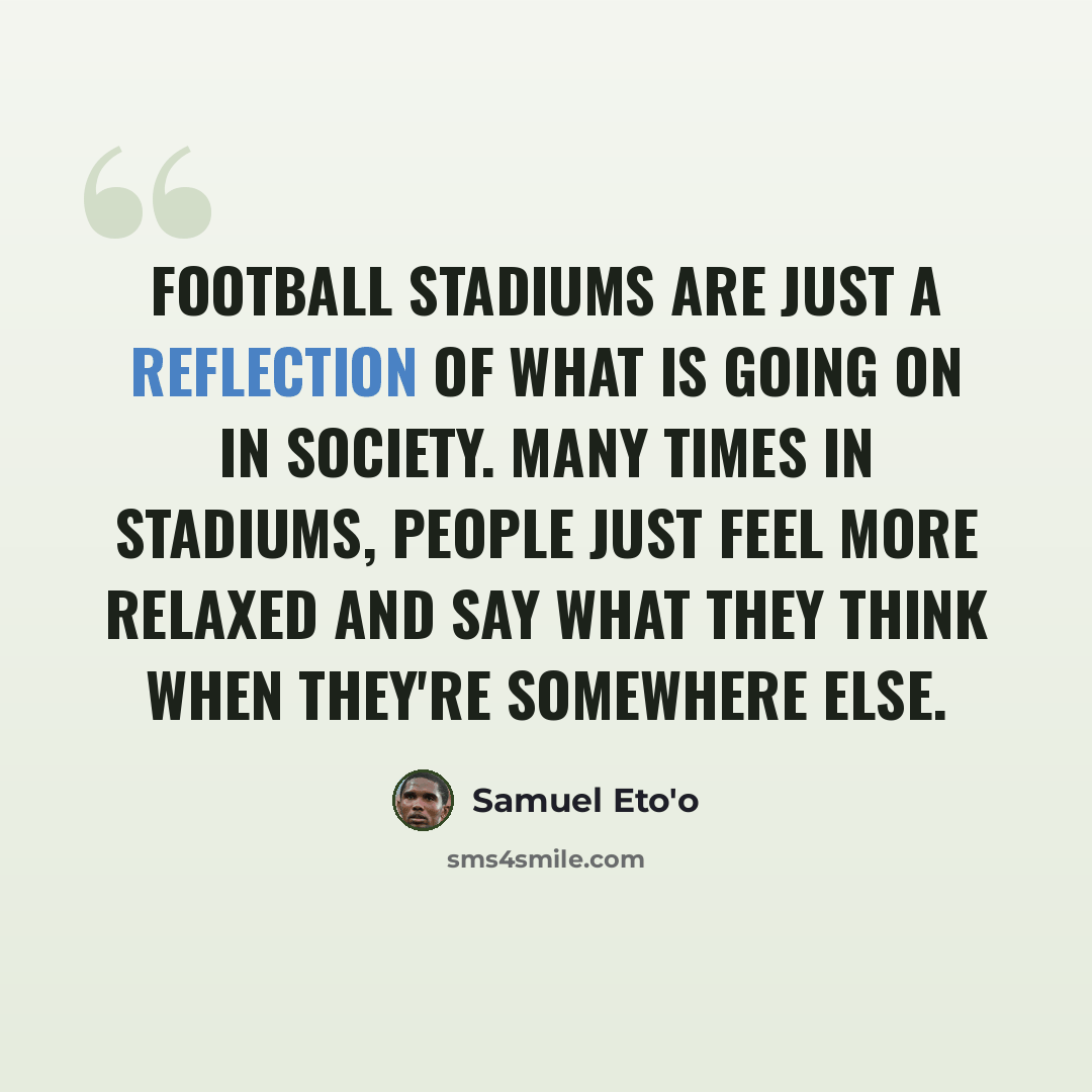 “Football stadiums are just a reflection of what is going on in society. Many times in stadiums, people just feel more relaxed and say what they think when they're somewhere else.” quote by Samuel Eto'o