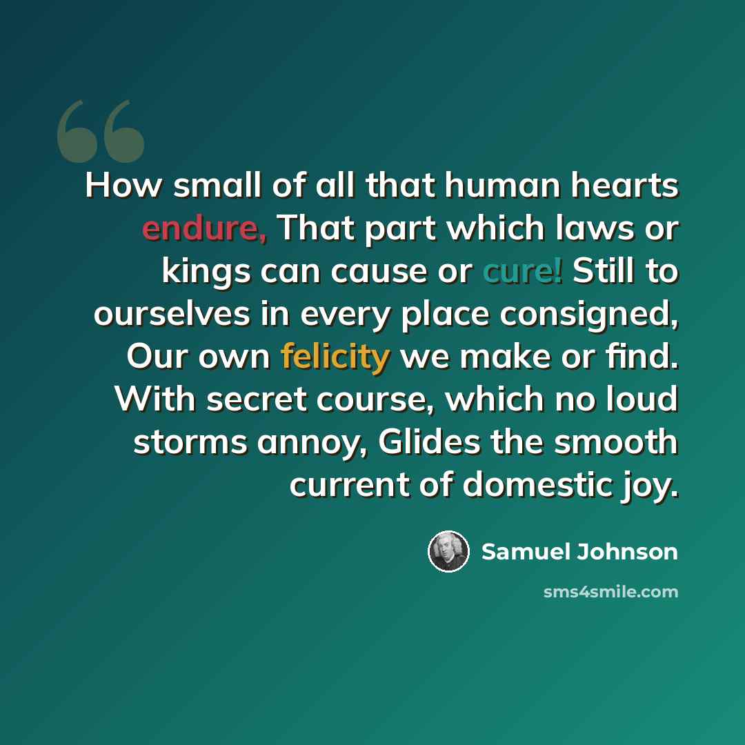 “How small of all that human hearts endure, That part which laws or kings can cause or cure! Still to ourselves in every place consigned, Our own felicity we make or find. With secret course, which no loud storms annoy, Glides the smooth current of domestic joy.” quote by Samuel Johnson