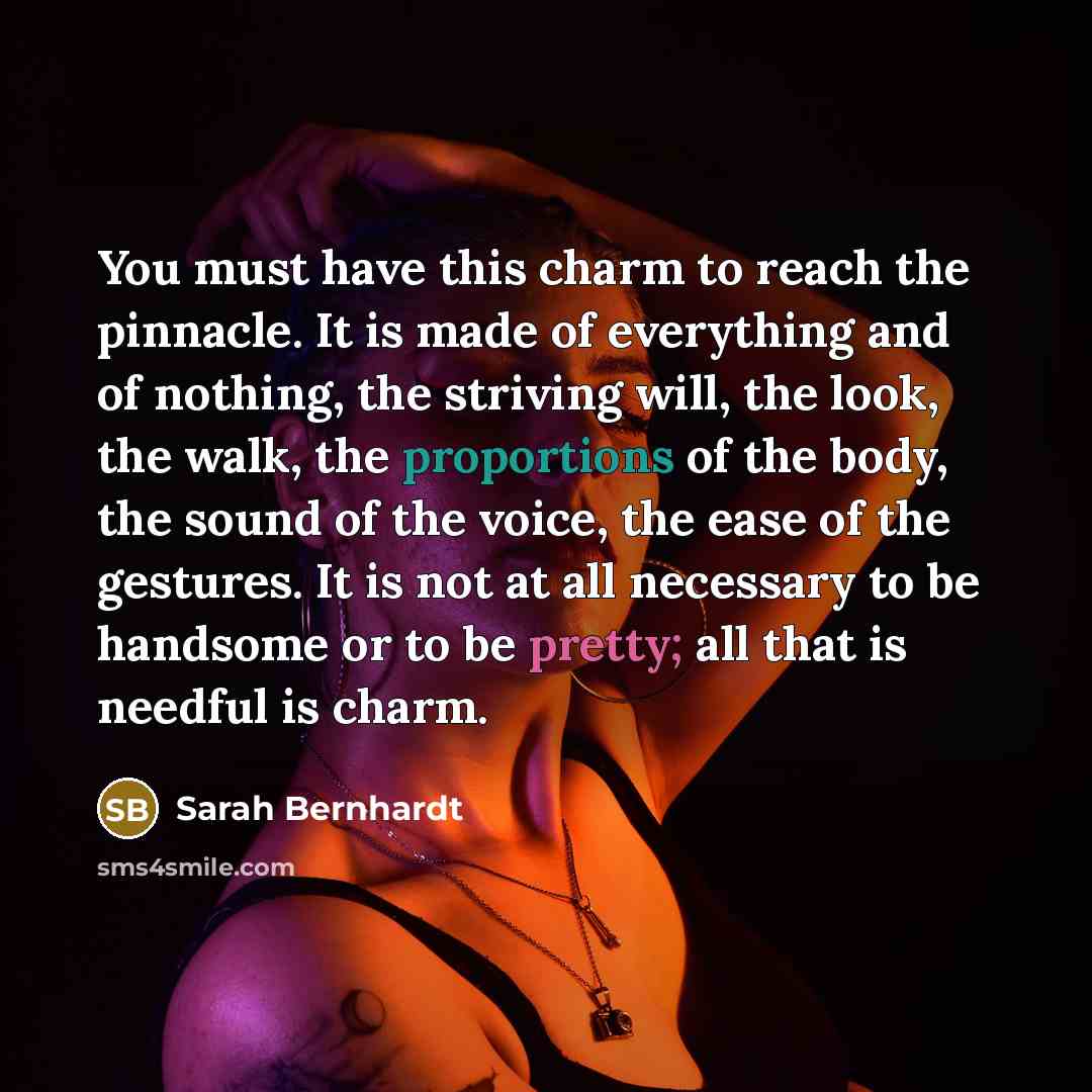 “You must have this charm to reach the pinnacle. It is made of everything and of nothing, the striving will, the look, the walk, the proportions of the body, the sound of the voice, the ease of the gestures. It is not at all necessary to be handsome or to be pretty; all that is needful is charm.” quote by Sarah Bernhardt